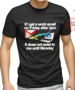 If I get a work email on friday after 3pm it does not exist to me until Monday shirt