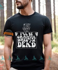 I’ll Be Grateful When I’m Dead By Renaissance Man Shirt