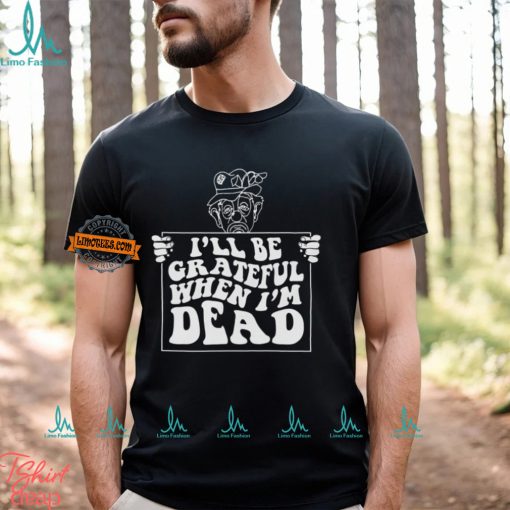 I’ll Be Grateful When I’m Dead By Renaissance Man Shirt
