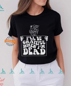 I’ll Be Grateful When I’m Dead By Renaissance Man Shirt