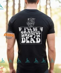 I’ll Be Grateful When I’m Dead By Renaissance Man Shirt