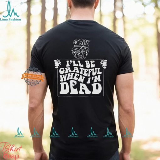 I’ll Be Grateful When I’m Dead By Renaissance Man Shirt