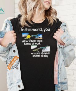 In This World You Either Inhale Toxic Fumes At Work Or Stare At Excel Sheets All Day shirt