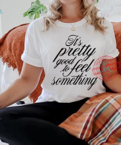 It’s Pretty Good To Feel Something T Shirts