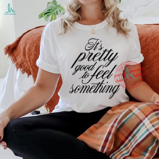 It’s Pretty Good To Feel Something T Shirts