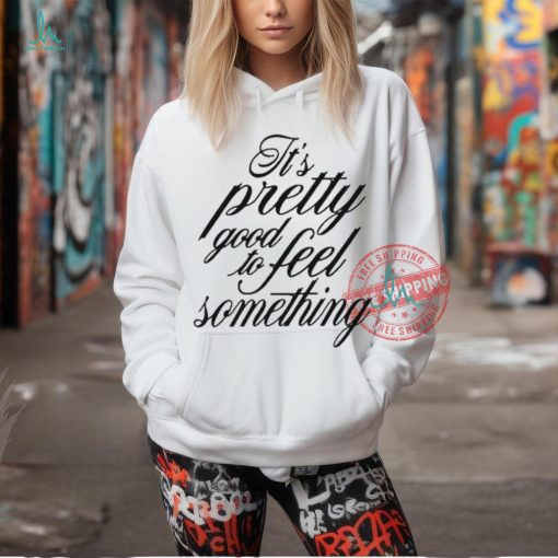 It’s Pretty Good To Feel Something T Shirts