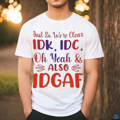 Just So We’re Clear IDK IDC Oh Yeah And Also IDGAF Shirt