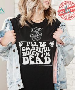 Official I’ll be grateful when I’m dead by renaissance man shirt