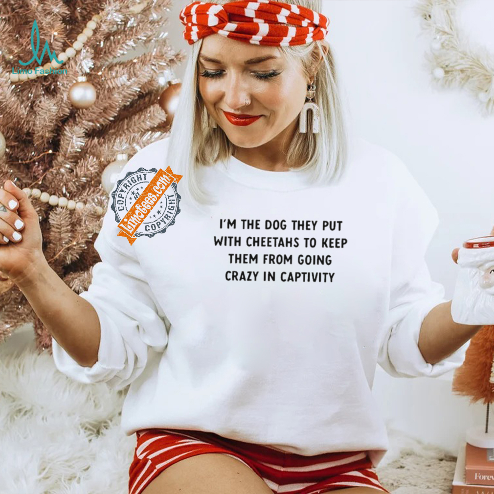 Official I’m The Dog They Put With Cheetahs To Keep Them From Going Crazy In Captivity Shirt Official I’m The Dog They Put With Cheetahs To Keep Them From Going Crazy In Captivity Shirt