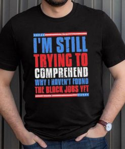 Still Trying To Comprehend Why I Haven’t Found Black Jobs shirt