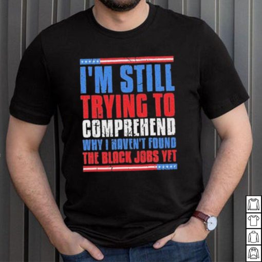 Still Trying To Comprehend Why I Haven’t Found Black Jobs shirt