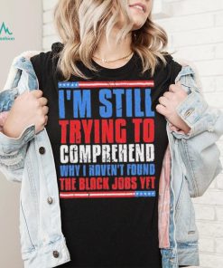 Still Trying To Comprehend Why I Haven’t Found Black Jobs shirt