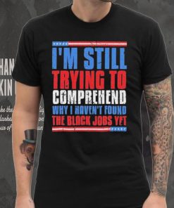 Still Trying To Comprehend Why I Haven’t Found Black Jobs shirt