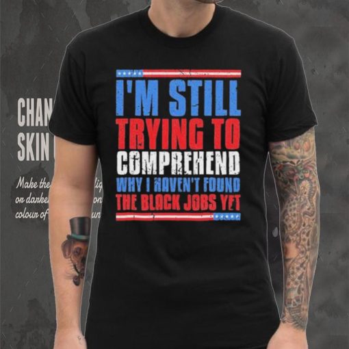 Still Trying To Comprehend Why I Haven’t Found Black Jobs shirt