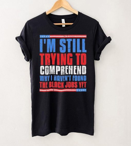 Still Trying To Comprehend Why I Haven’t Found Black Jobs shirt