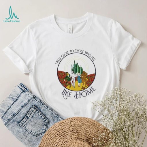The Wizard Of Oz Stay Close To Those Who Feel Like Home Shirt