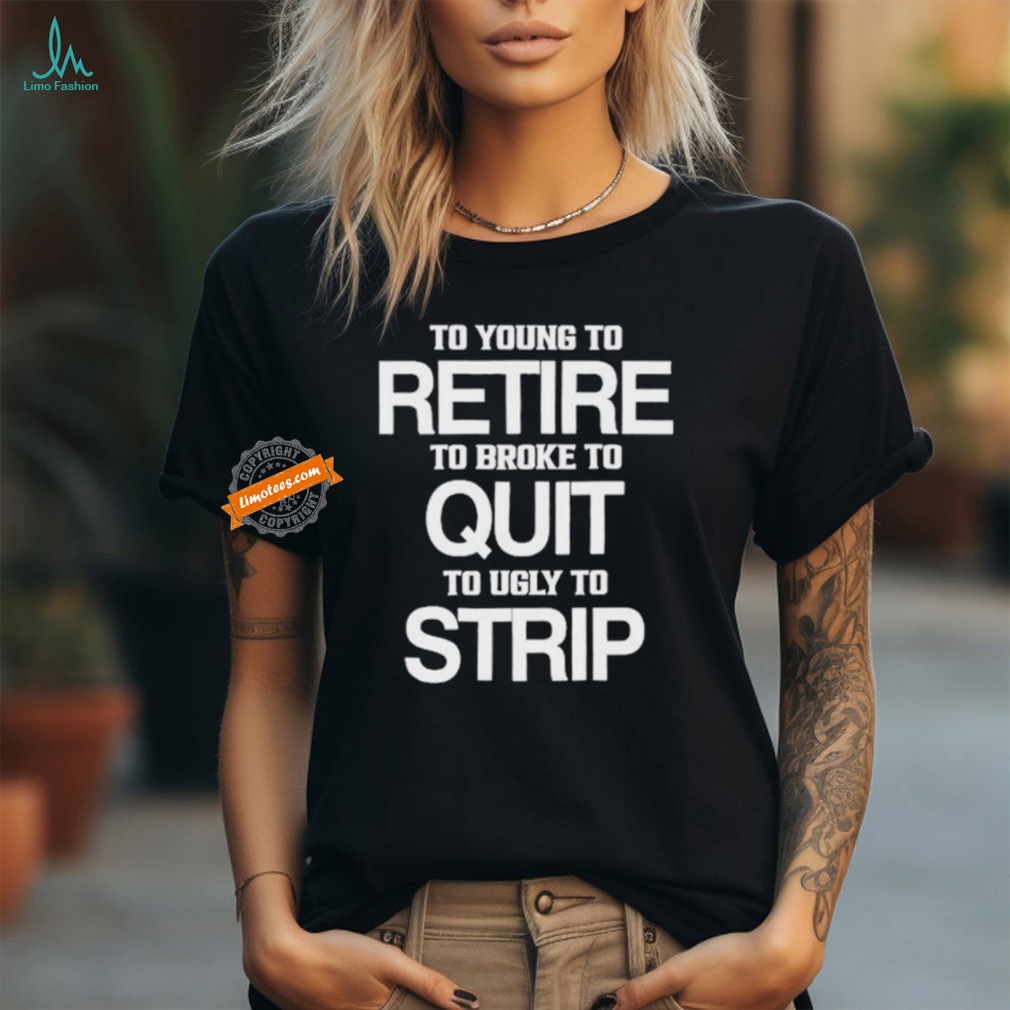 To Young To Retire To Broke To Quit To Ugly To Strip Shirt To Young To Retire To Broke To Quit To Ugly To Strip Shirt