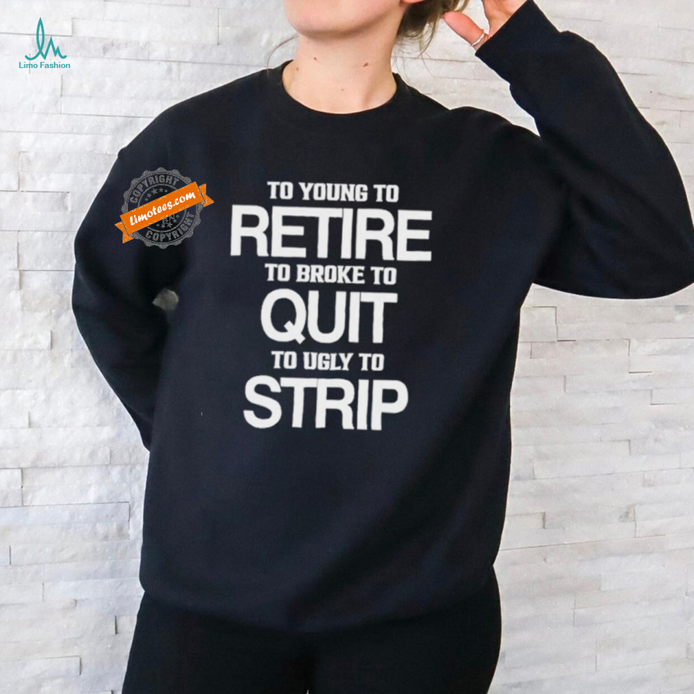 To Young To Retire To Broke To Quit To Ugly To Strip Shirt To Young To Retire To Broke To Quit To Ugly To Strip Shirt