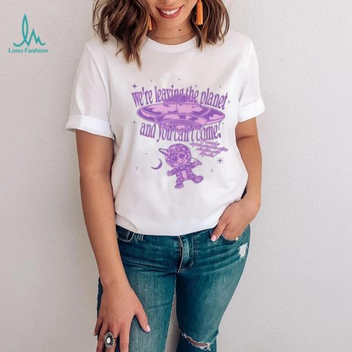 We’re Leaving The Planet And You Can’t Come Shirt