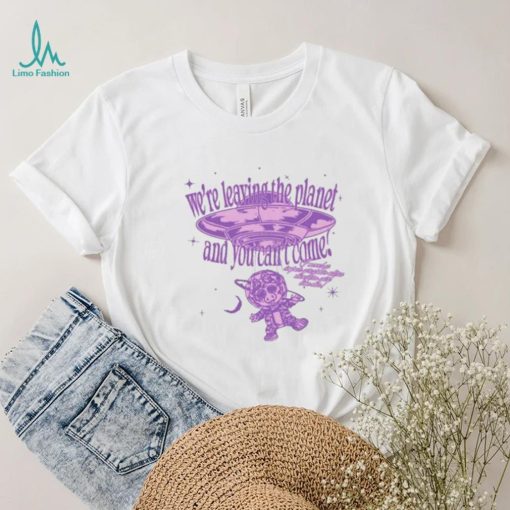 We’re Leaving The Planet And You Can’t Come Shirt