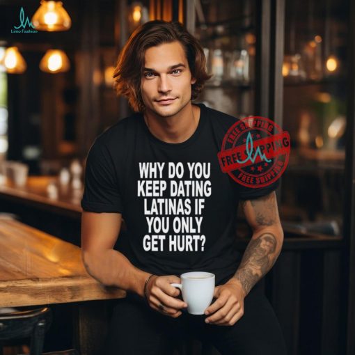 Why Do You Keep Dating Latinas If You Only Get Hurt Shirt