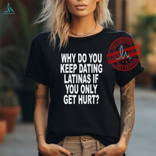 Why Do You Keep Dating Latinas If You Only Get Hurt Shirt