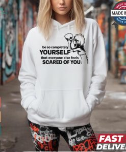 Be So Completely Yourself That Everyone Else Feels Scared Of You t shirt