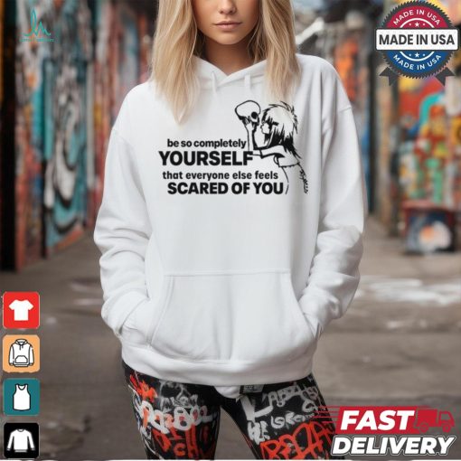 Be So Completely Yourself That Everyone Else Feels Scared Of You t shirt