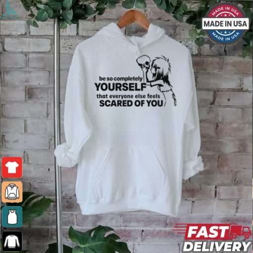 Be So Completely Yourself That Everyone Else Feels Scared Of You t shirt