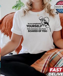 Be So Completely Yourself That Everyone Else Feels Scared Of You t shirt