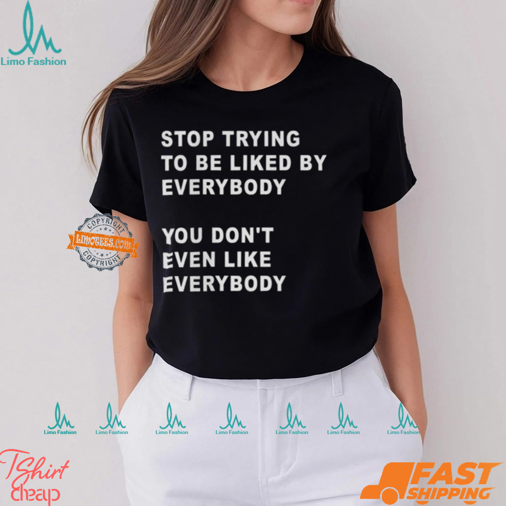 Stop Trying To Be Liked By Everybody You Don’t Even Like Everybody Shirt Stop Trying To Be Liked By Everybody You Don’t Even Like Everybody Shirt