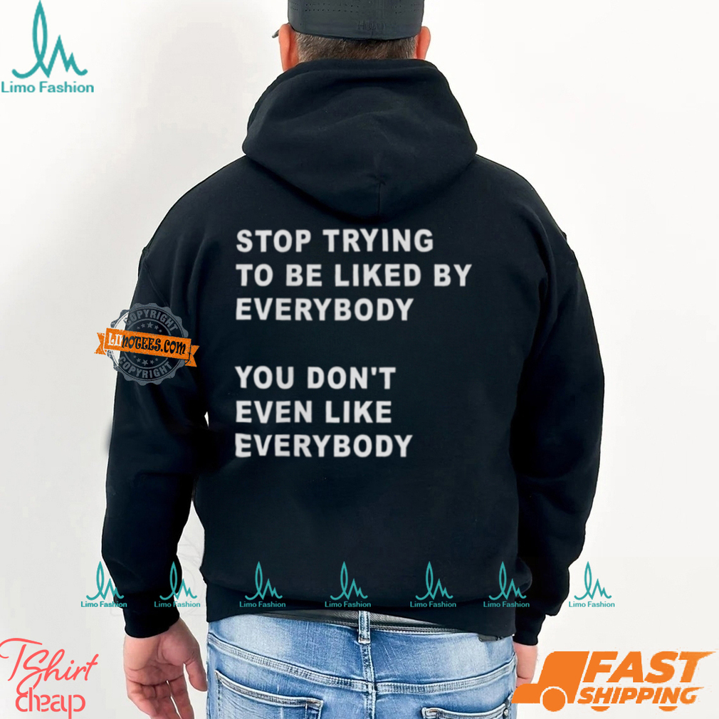 Stop Trying To Be Liked By Everybody You Don’t Even Like Everybody Shirt Stop Trying To Be Liked By Everybody You Don’t Even Like Everybody Shirt