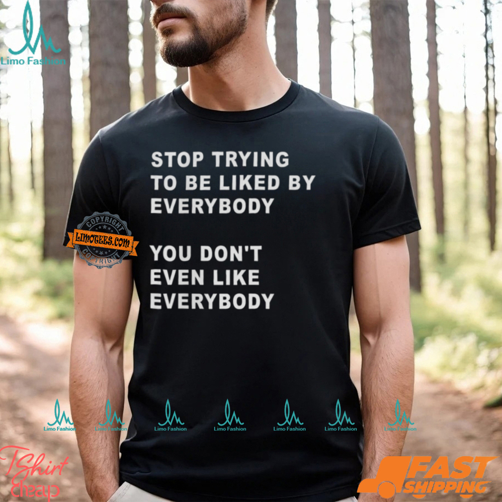 Stop Trying To Be Liked By Everybody You Don’t Even Like Everybody Shirt Stop Trying To Be Liked By Everybody You Don’t Even Like Everybody Shirt