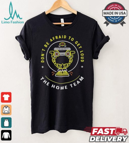 The Home Team Crucible Of Life Don’t Be Afraid To Get Loud T shirt