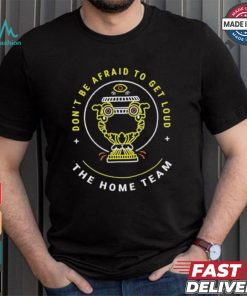 The Home Team Crucible Of Life Don’t Be Afraid To Get Loud T shirt