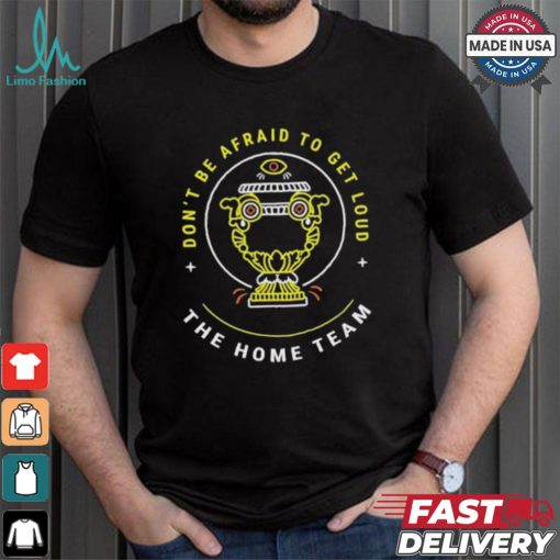 The Home Team Crucible Of Life Don’t Be Afraid To Get Loud T shirt