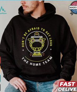 The Home Team Crucible Of Life Don’t Be Afraid To Get Loud T shirt