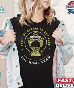The Home Team Crucible Of Life Don’t Be Afraid To Get Loud T shirt