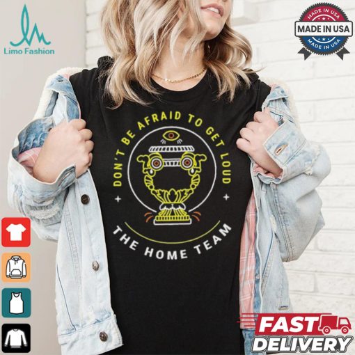 The Home Team Crucible Of Life Don’t Be Afraid To Get Loud T shirt
