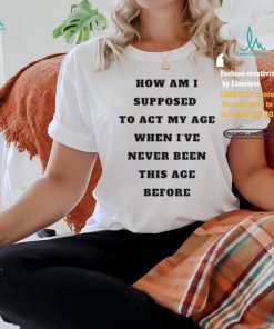 Unethicalthreads Merch How Am I Supposed To Act My Age Never Been This Age Before Shirt