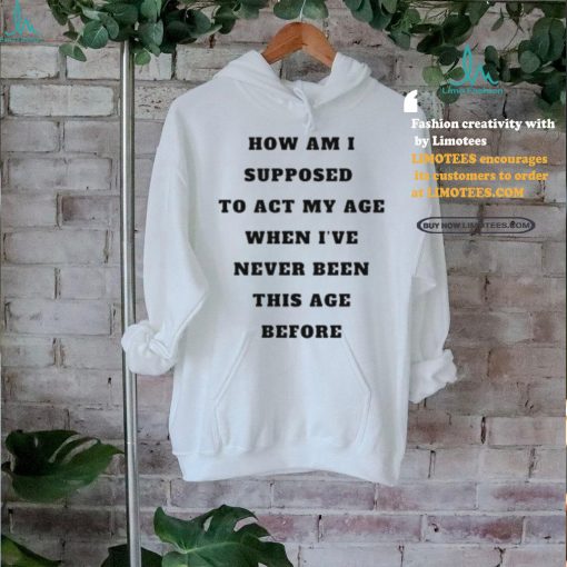 Unethicalthreads Merch How Am I Supposed To Act My Age Never Been This Age Before Shirt