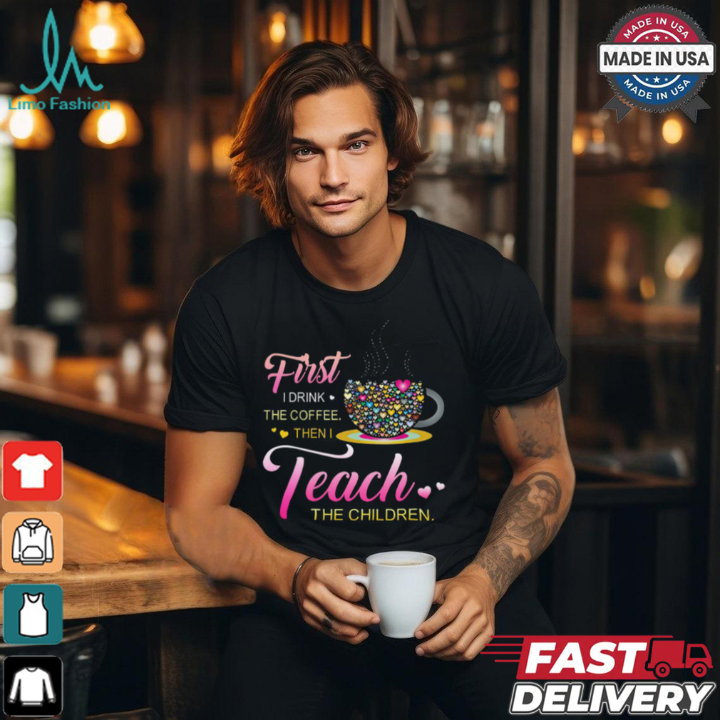 Coffee And Hearts Colorful First I Drink The Coffee Then I Teach The Children T Shirt Coffee And Hearts Colorful First I Drink The Coffee Then I Teach The Children T Shirt