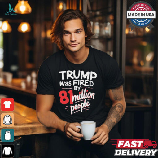 Donald Trump Was Fired By 81 Million People t shirt
