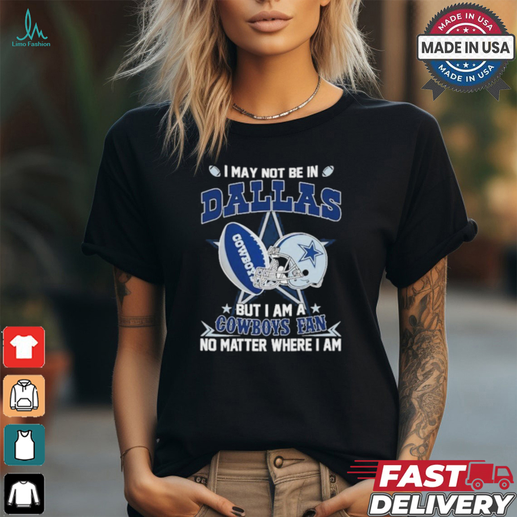 I May Not Be In Dallas But I Am A Cowboys Fan No Matter Where I Am shirt I May Not Be In Dallas But I Am A Cowboys Fan No Matter Where I Am shirt