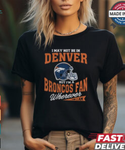 I May Not Be In Denver But I’m A Broncos Fan Wherever I Am shirt