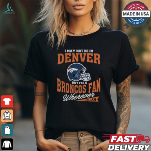 I May Not Be In Denver But I’m A Broncos Fan Wherever I Am shirt