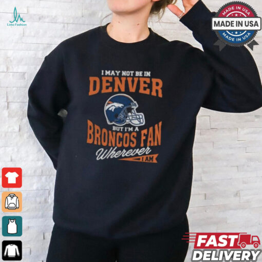 I May Not Be In Denver But I’m A Broncos Fan Wherever I Am shirt