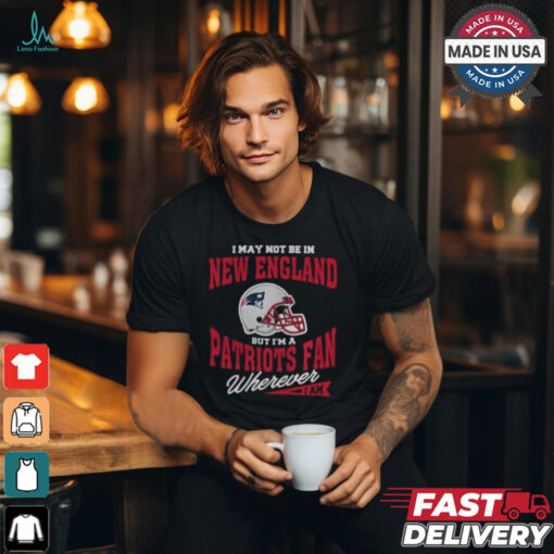 I May Not Be In New England But I’m A Patriots Fan Wherever I Am shirt