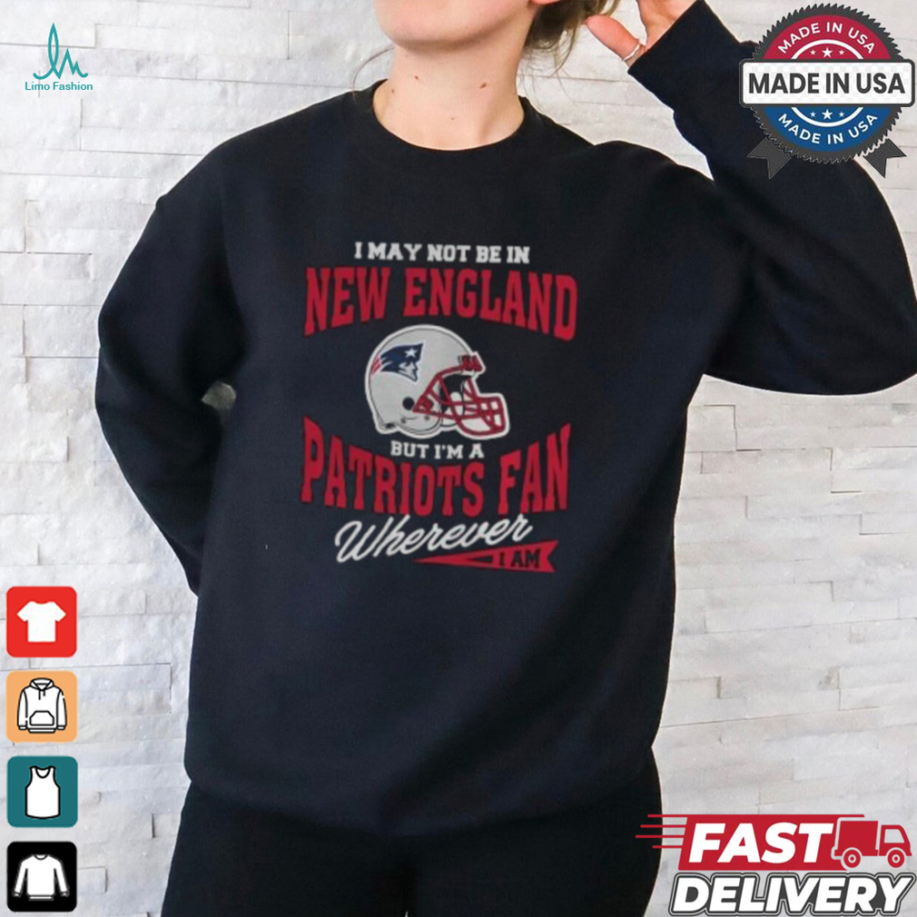I May Not Be In New England But I’m A Patriots Fan Wherever I Am shirt I May Not Be In New England But I’m A Patriots Fan Wherever I Am shirt