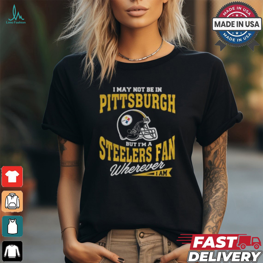 I May Not Be In Pittsburgh But I’m A Steelers Fan Wherever I Am shirt I May Not Be In Pittsburgh But I’m A Steelers Fan Wherever I Am shirt